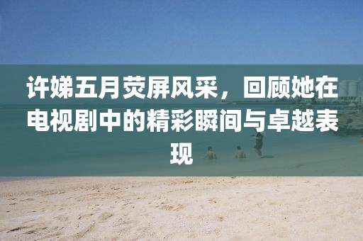 許娣五月熒屏風(fēng)采，回顧她在電視劇中的精彩瞬間與卓越表現(xiàn)
