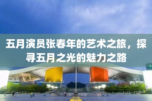 五月演員張春年的藝術(shù)之旅，探尋五月之光的魅力之路