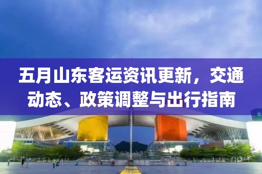 五月山東客運(yùn)資訊更新，交通動(dòng)態(tài)、政策調(diào)整與出行指南