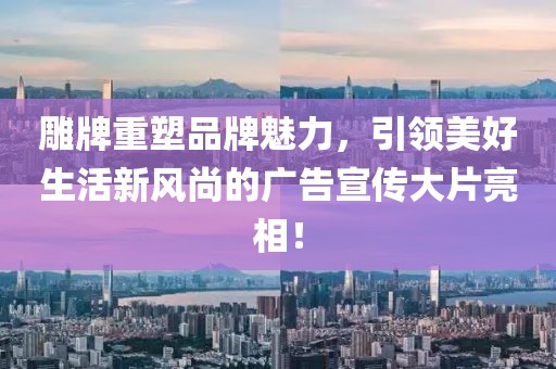 雕牌重塑品牌魅力，引領美好生活新風尚的廣告宣傳大片亮相！