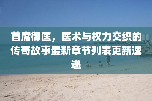 首席御醫(yī)，醫(yī)術與權力交織的傳奇故事最新章節(jié)列表更新速遞