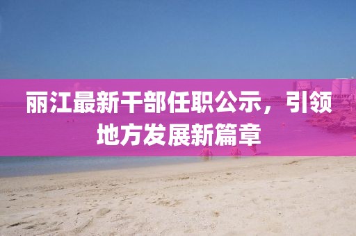 麗江最新干部任職公示，引領(lǐng)地方發(fā)展新篇章