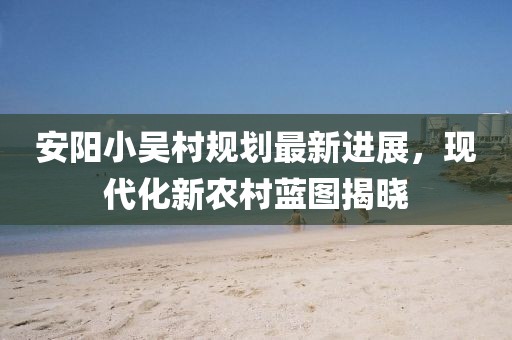 安陽小吳村規(guī)劃最新進展，現(xiàn)代化新農(nóng)村藍圖揭曉
