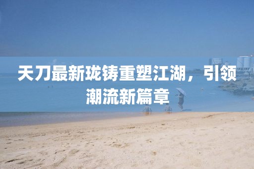 天刀最新瓏鑄重塑江湖，引領(lǐng)潮流新篇章