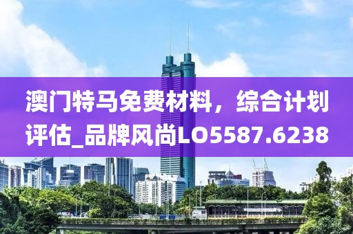 澳門特馬免費材料，綜合計劃評估_品牌風(fēng)尚LO5587.6238