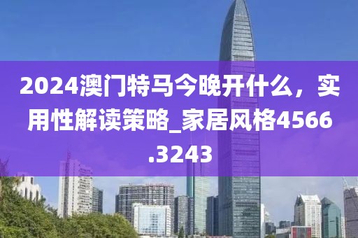2024澳門特馬今晚開什么，實用性解讀策略_家居風格4566.3243