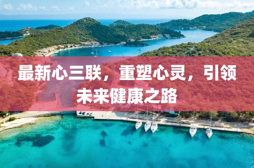 最新心三聯(lián)，重塑心靈，引領(lǐng)未來(lái)健康之路