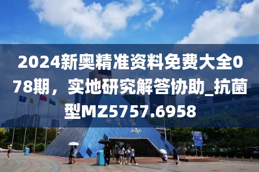 2024新奧精準(zhǔn)資料免費(fèi)大全078期，實(shí)地研究解答協(xié)助_抗菌型MZ5757.6958