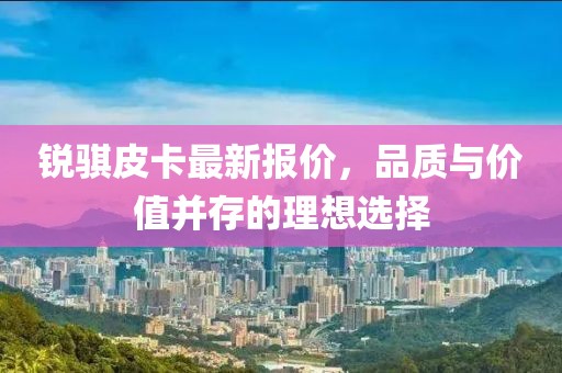 銳騏皮卡最新報價，品質(zhì)與價值并存的理想選擇