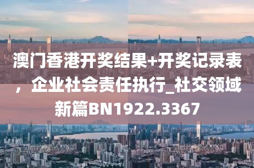 澳門香港開獎結果+開獎記錄表，企業(yè)社會責任執(zhí)行_社交領域新篇BN1922.3367