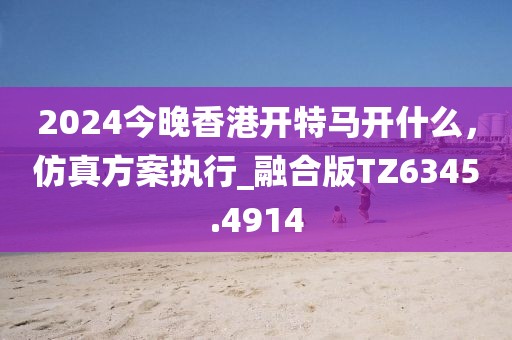 2024今晚香港開特馬開什么，仿真方案執(zhí)行_融合版TZ6345.4914