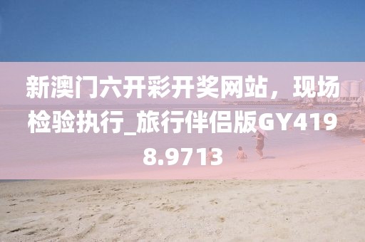 新澳門六開彩開獎(jiǎng)網(wǎng)站，現(xiàn)場(chǎng)檢驗(yàn)執(zhí)行_旅行伴侶版GY4198.9713