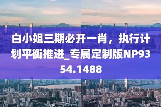 白小姐三期必開(kāi)一肖，執(zhí)行計(jì)劃平衡推進(jìn)_專屬定制版NP9354.1488