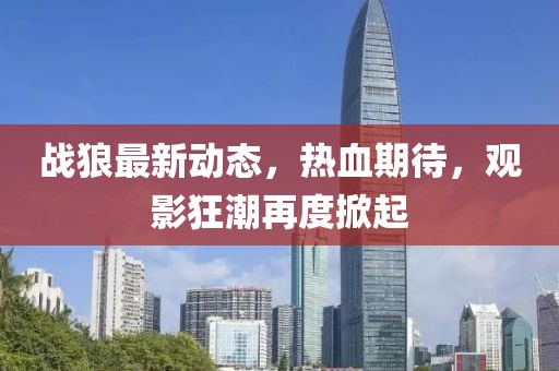 戰(zhàn)狼最新動(dòng)態(tài)，熱血期待，觀影狂潮再度掀起