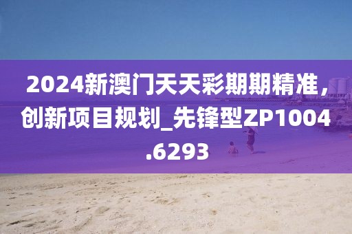 2024新澳門天天彩期期精準(zhǔn)，創(chuàng)新項目規(guī)劃_先鋒型ZP1004.6293