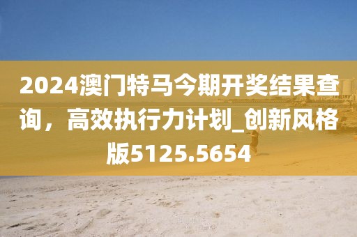 2024澳門特馬今期開獎結(jié)果查詢，高效執(zhí)行力計劃_創(chuàng)新風(fēng)格版5125.5654