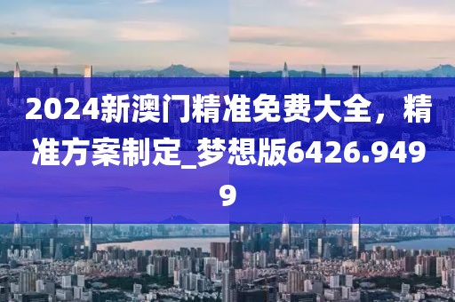 2024新澳門精準(zhǔn)免費(fèi)大全，精準(zhǔn)方案制定_夢(mèng)想版6426.9499