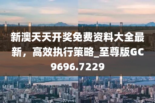 新澳天天開(kāi)獎(jiǎng)免費(fèi)資料大全最新，高效執(zhí)行策略_至尊版GC9696.7229