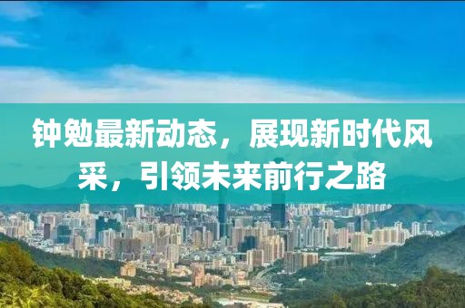 鐘勉最新動(dòng)態(tài)，展現(xiàn)新時(shí)代風(fēng)采，引領(lǐng)未來(lái)前行之路