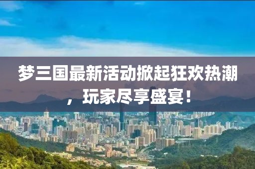 夢(mèng)三國最新活動(dòng)掀起狂歡熱潮，玩家盡享盛宴！