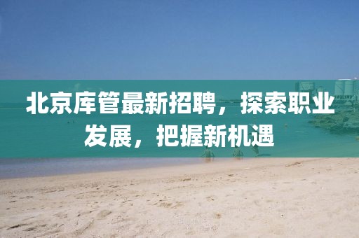 北京庫管最新招聘，探索職業(yè)發(fā)展，把握新機(jī)遇