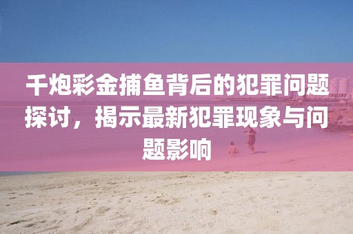 千炮彩金捕魚背后的犯罪問題探討，揭示最新犯罪現(xiàn)象與問題影響