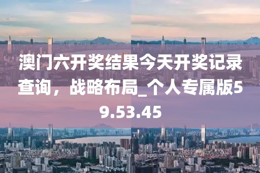 澳門(mén)六開(kāi)獎(jiǎng)結(jié)果今天開(kāi)獎(jiǎng)記錄查詢(xún)，戰(zhàn)略布局_個(gè)人專(zhuān)屬版59.53.45