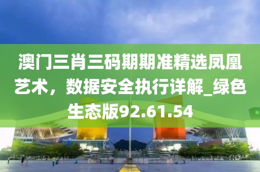澳門三肖三碼期期準(zhǔn)精選鳳凰藝術(shù)，數(shù)據(jù)安全執(zhí)行詳解_綠色生態(tài)版92.61.54