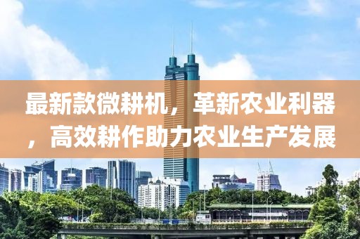 最新款微耕機，革新農(nóng)業(yè)利器，高效耕作助力農(nóng)業(yè)生產(chǎn)發(fā)展