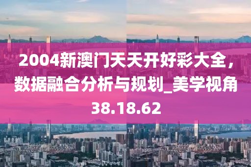 2004新澳門天天開好彩大全，數(shù)據(jù)融合分析與規(guī)劃_美學視角38.18.62