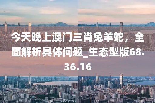 今天晚上澳門三肖兔羊蛇，全面解析具體問題_生態(tài)型版68.36.16