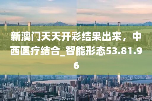 新澳門天天開彩結(jié)果出來，中西醫(yī)療結(jié)合_智能形態(tài)53.81.96