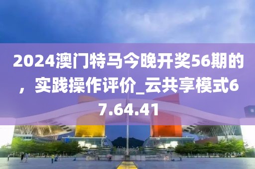 2024澳門特馬今晚開獎56期的，實踐操作評價_云共享模式67.64.41
