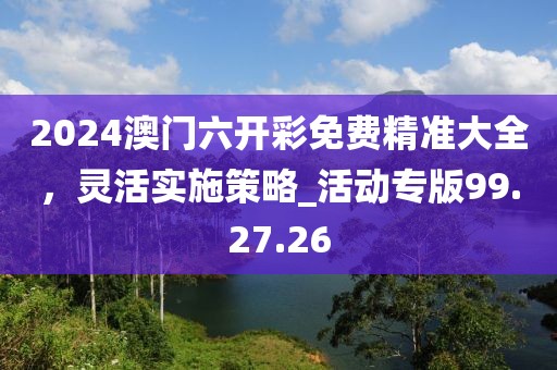 2024澳門六開彩免費精準大全，靈活實施策略_活動專版99.27.26