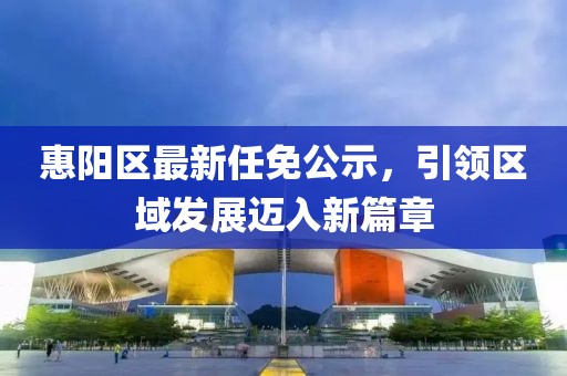 惠陽區(qū)最新任免公示，引領(lǐng)區(qū)域發(fā)展邁入新篇章