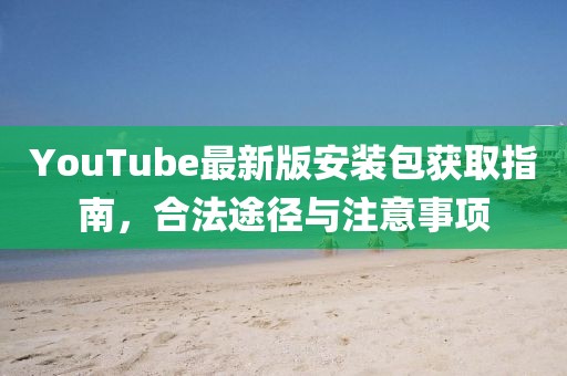 YouTube最新版安裝包獲取指南，合法途徑與注意事項
