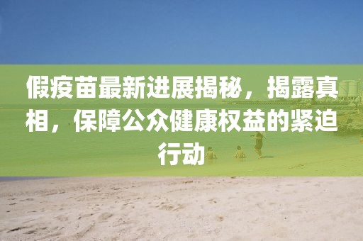 假疫苗最新進展揭秘，揭露真相，保障公眾健康權(quán)益的緊迫行動