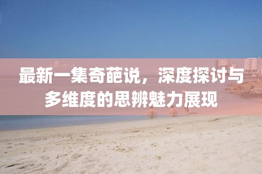 最新一集奇葩說(shuō)，深度探討與多維度的思辨魅力展現(xiàn)