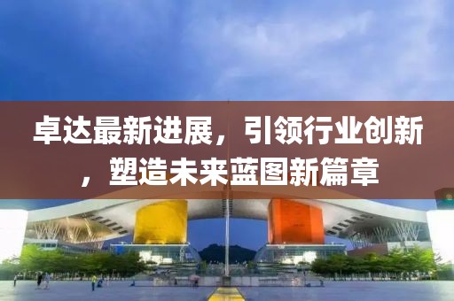 卓達(dá)最新進(jìn)展，引領(lǐng)行業(yè)創(chuàng)新，塑造未來藍(lán)圖新篇章
