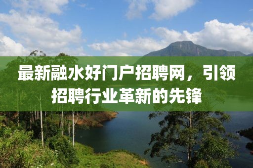 最新融水好門戶招聘網(wǎng)，引領(lǐng)招聘行業(yè)革新的先鋒