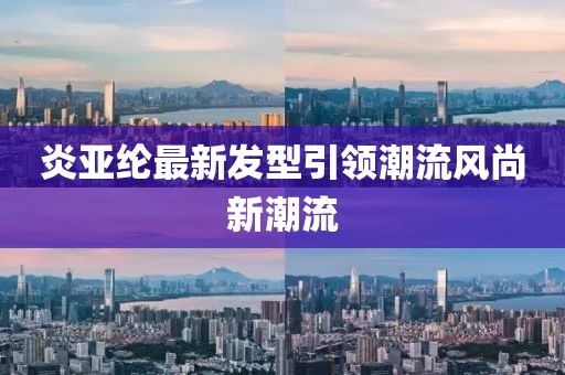 炎亞綸最新發(fā)型引領(lǐng)潮流風尚新潮流