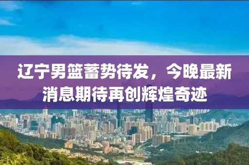 遼寧男籃蓄勢待發(fā)，今晚最新消息期待再創(chuàng)輝煌奇跡