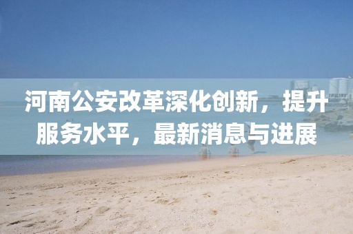 河南公安改革深化創(chuàng)新，提升服務(wù)水平，最新消息與進(jìn)展
