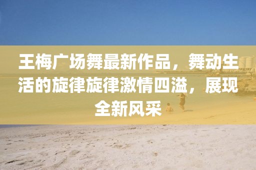 王梅廣場(chǎng)舞最新作品，舞動(dòng)生活的旋律旋律激情四溢，展現(xiàn)全新風(fēng)采