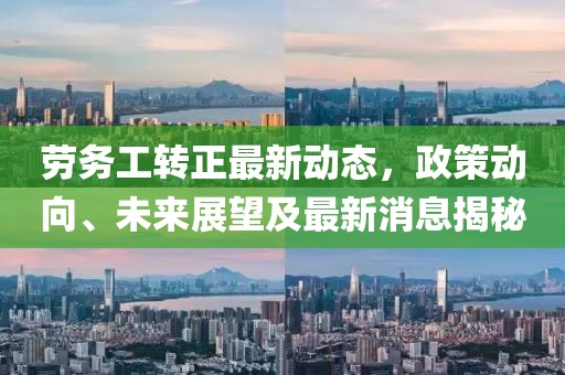 勞務(wù)工轉(zhuǎn)正最新動態(tài)，政策動向、未來展望及最新消息揭秘