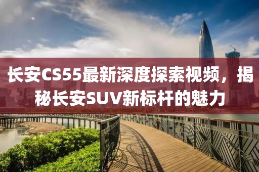 長安CS55最新深度探索視頻，揭秘長安SUV新標(biāo)桿的魅力