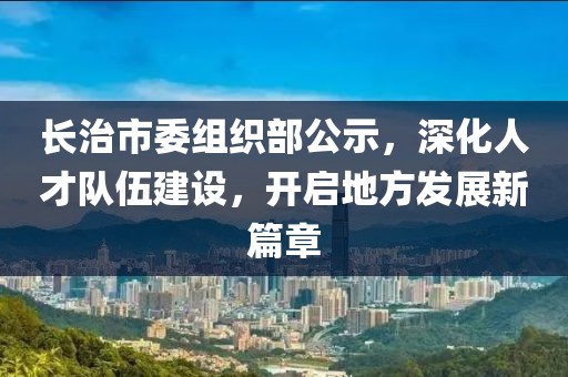 長治市委組織部公示，深化人才隊(duì)伍建設(shè)，開啟地方發(fā)展新篇章