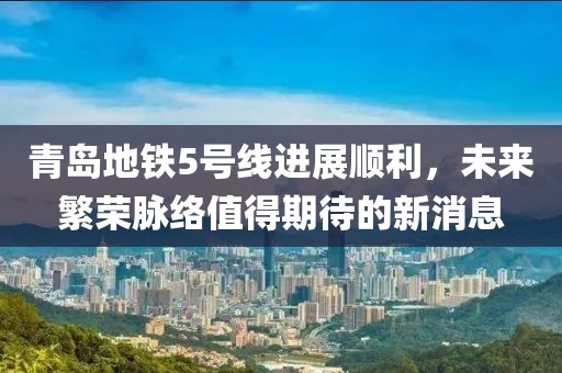 青島地鐵5號線進(jìn)展順利，未來繁榮脈絡(luò)值得期待的新消息