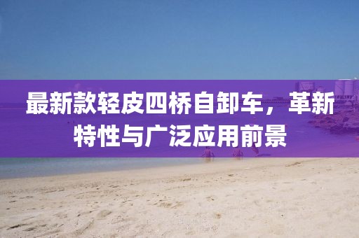 最新款輕皮四橋自卸車，革新特性與廣泛應(yīng)用前景