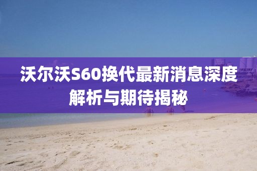 沃爾沃S60換代最新消息深度解析與期待揭秘